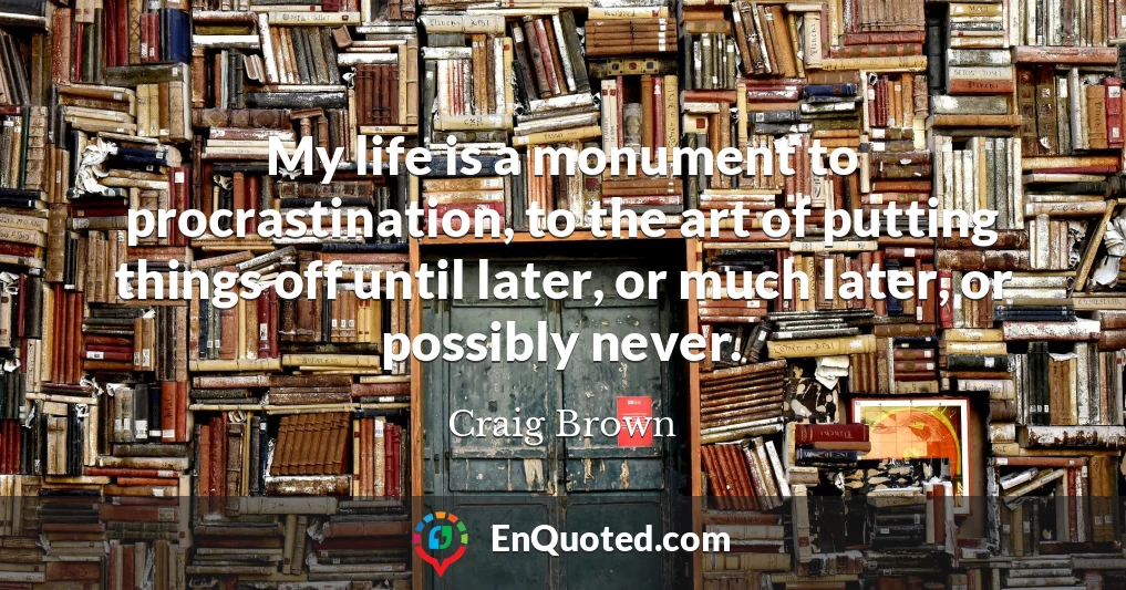 My life is a monument to procrastination, to the art of putting things off until later, or much later, or possibly never.