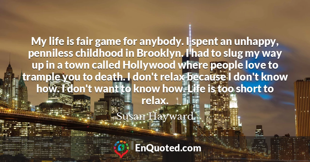 My life is fair game for anybody. I spent an unhappy, penniless childhood in Brooklyn. I had to slug my way up in a town called Hollywood where people love to trample you to death. I don't relax because I don't know how. I don't want to know how. Life is too short to relax.