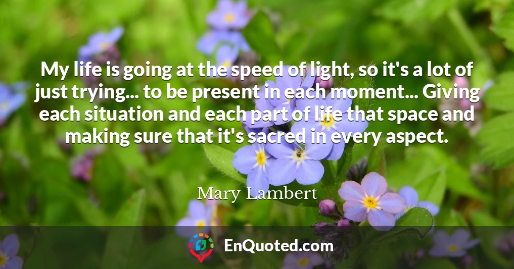 My life is going at the speed of light, so it's a lot of just trying... to be present in each moment... Giving each situation and each part of life that space and making sure that it's sacred in every aspect.