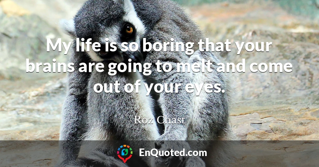 My life is so boring that your brains are going to melt and come out of your eyes.