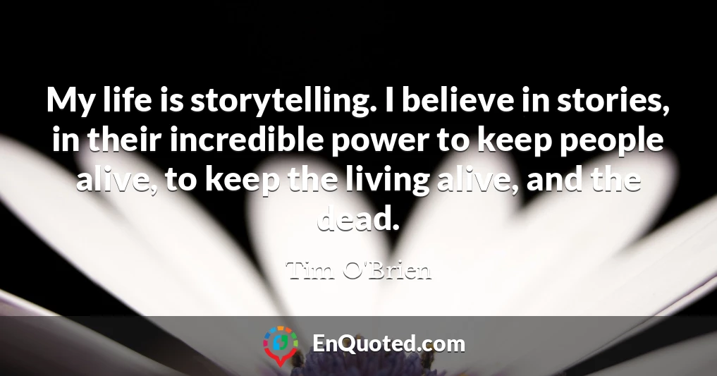 My life is storytelling. I believe in stories, in their incredible power to keep people alive, to keep the living alive, and the dead.