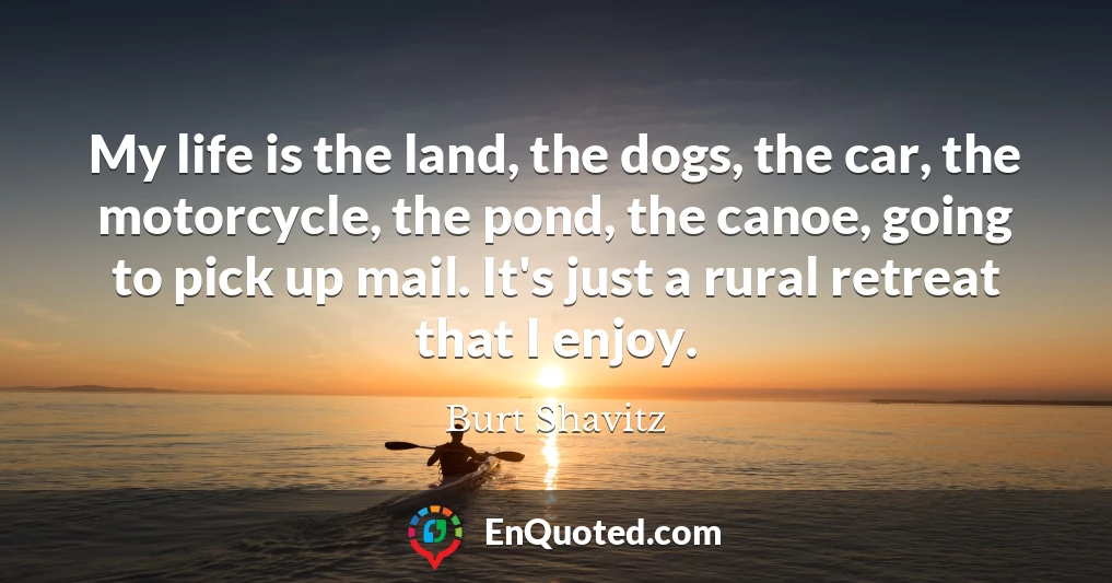 My life is the land, the dogs, the car, the motorcycle, the pond, the canoe, going to pick up mail. It's just a rural retreat that I enjoy.