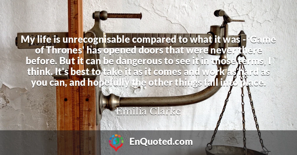 My life is unrecognisable compared to what it was - 'Game of Thrones' has opened doors that were never there before. But it can be dangerous to see it in those terms, I think. It's best to take it as it comes and work as hard as you can, and hopefully the other things fall into place.