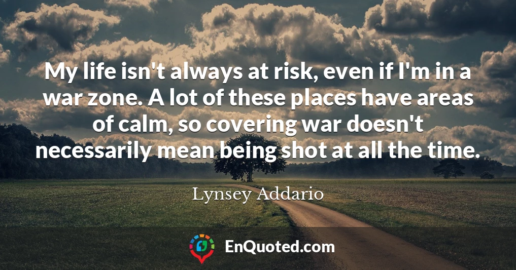 My life isn't always at risk, even if I'm in a war zone. A lot of these places have areas of calm, so covering war doesn't necessarily mean being shot at all the time.