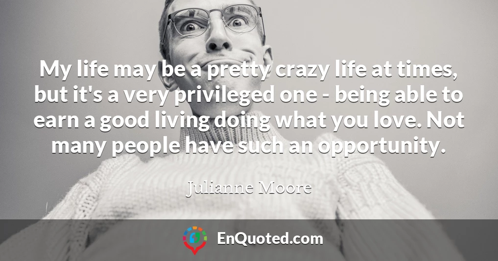 My life may be a pretty crazy life at times, but it's a very privileged one - being able to earn a good living doing what you love. Not many people have such an opportunity.