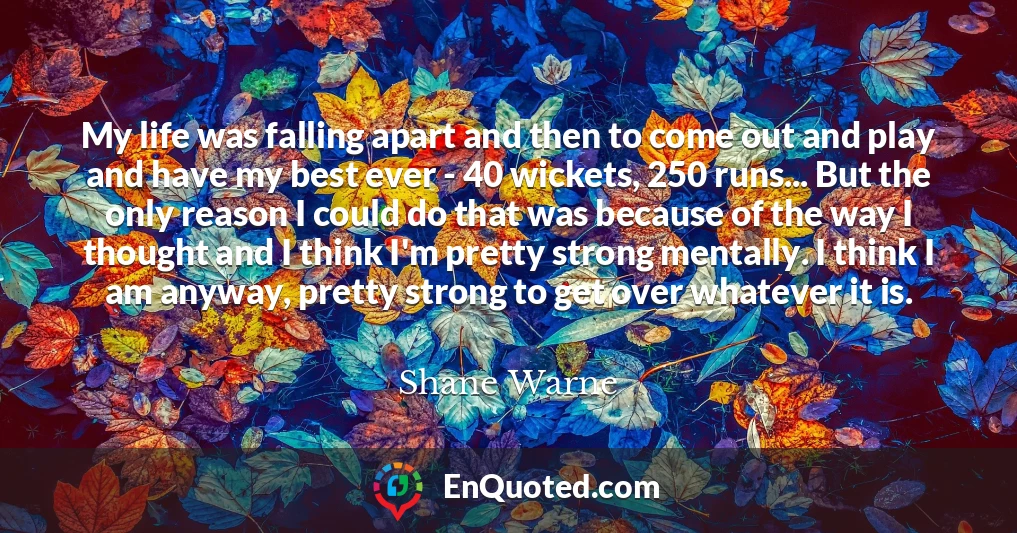 My life was falling apart and then to come out and play and have my best ever - 40 wickets, 250 runs... But the only reason I could do that was because of the way I thought and I think I'm pretty strong mentally. I think I am anyway, pretty strong to get over whatever it is.