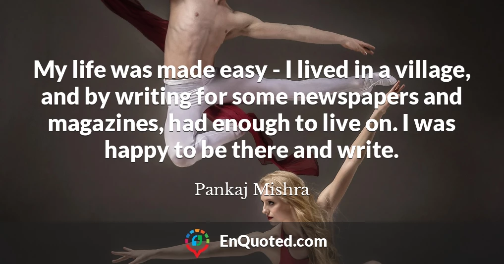 My life was made easy - I lived in a village, and by writing for some newspapers and magazines, had enough to live on. I was happy to be there and write.