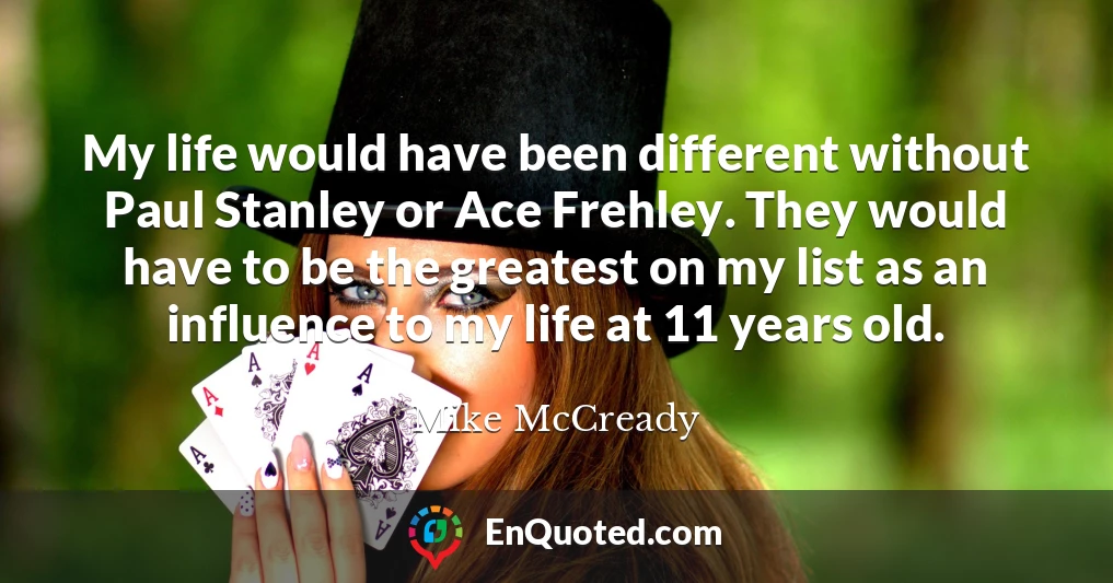 My life would have been different without Paul Stanley or Ace Frehley. They would have to be the greatest on my list as an influence to my life at 11 years old.