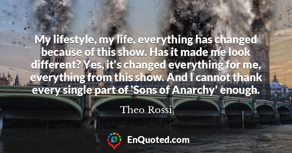 My lifestyle, my life, everything has changed because of this show. Has it made me look different? Yes, it's changed everything for me, everything from this show. And I cannot thank every single part of 'Sons of Anarchy' enough.