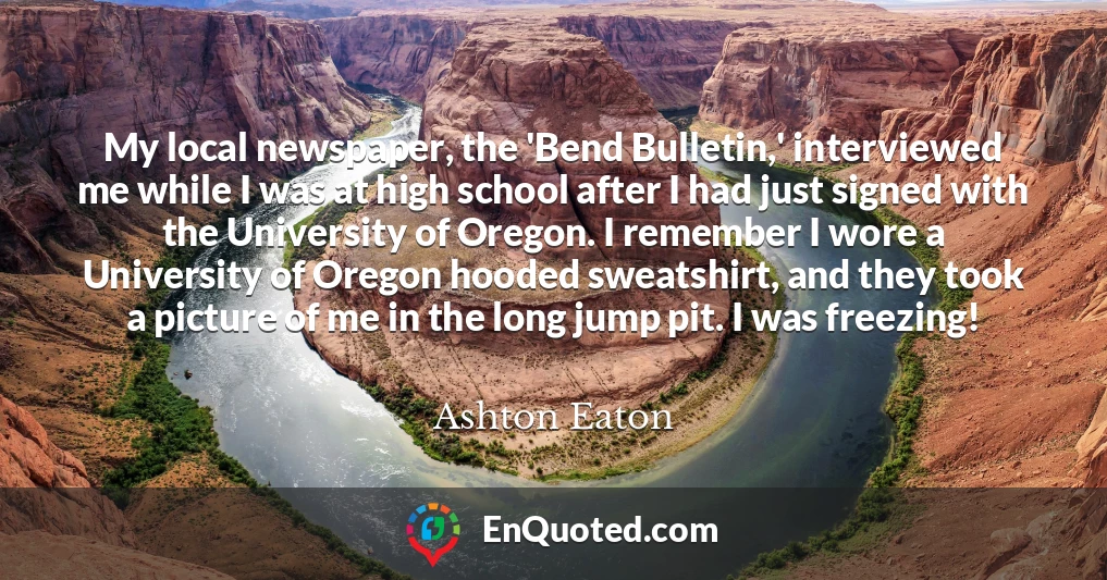 My local newspaper, the 'Bend Bulletin,' interviewed me while I was at high school after I had just signed with the University of Oregon. I remember I wore a University of Oregon hooded sweatshirt, and they took a picture of me in the long jump pit. I was freezing!