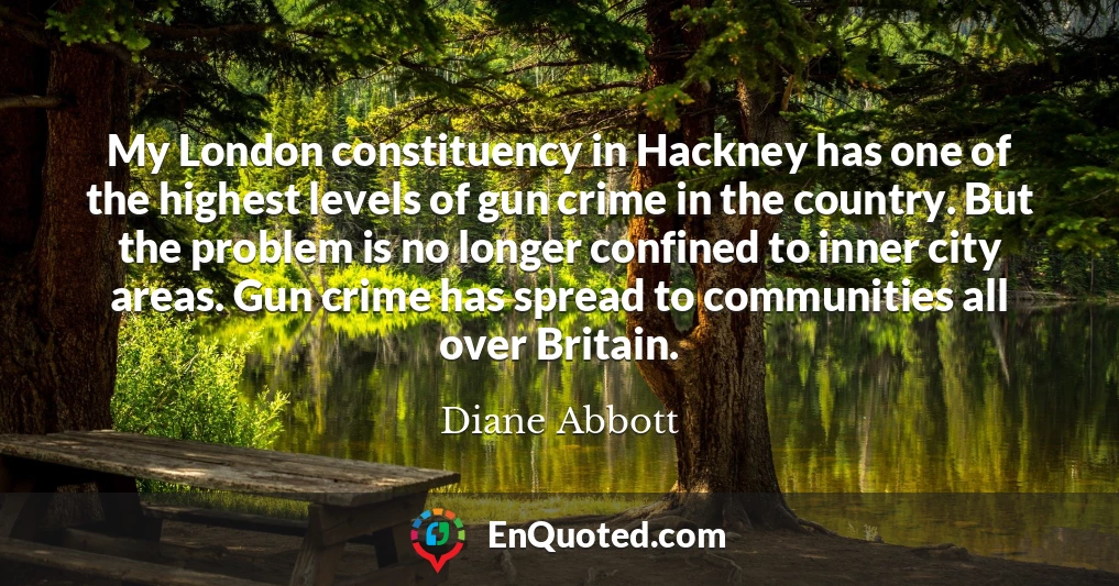 My London constituency in Hackney has one of the highest levels of gun crime in the country. But the problem is no longer confined to inner city areas. Gun crime has spread to communities all over Britain.
