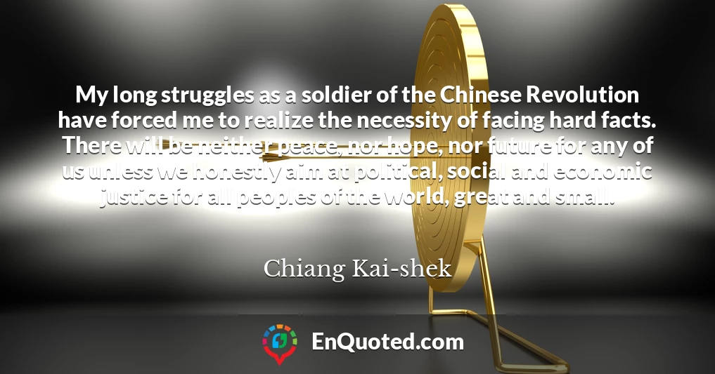 My long struggles as a soldier of the Chinese Revolution have forced me to realize the necessity of facing hard facts. There will be neither peace, nor hope, nor future for any of us unless we honestly aim at political, social and economic justice for all peoples of the world, great and small.