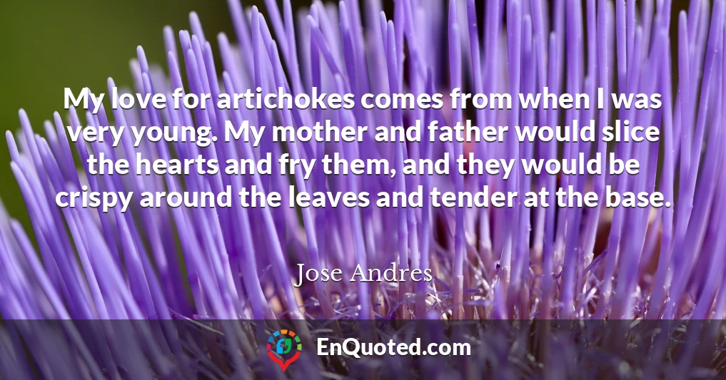 My love for artichokes comes from when I was very young. My mother and father would slice the hearts and fry them, and they would be crispy around the leaves and tender at the base.