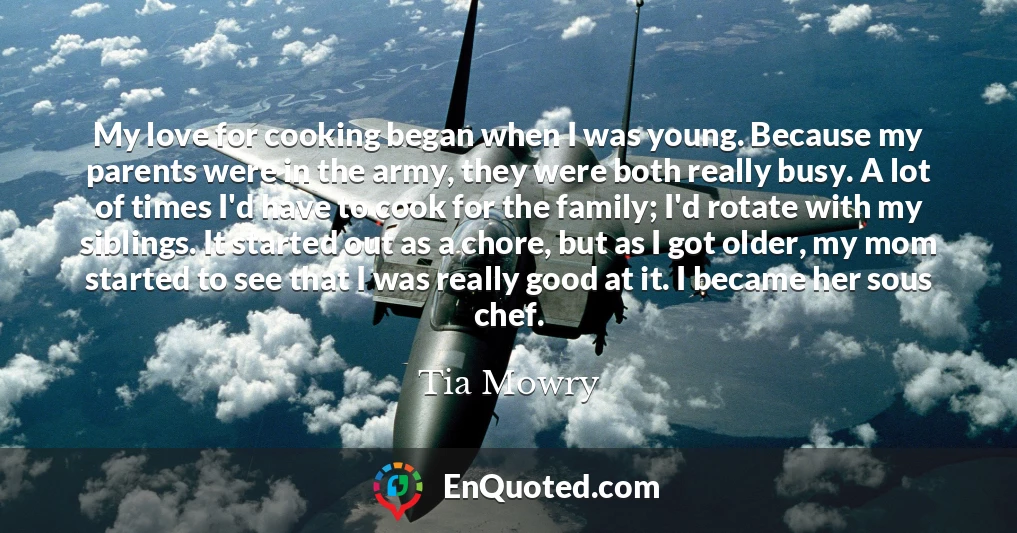 My love for cooking began when I was young. Because my parents were in the army, they were both really busy. A lot of times I'd have to cook for the family; I'd rotate with my siblings. It started out as a chore, but as I got older, my mom started to see that I was really good at it. I became her sous chef.