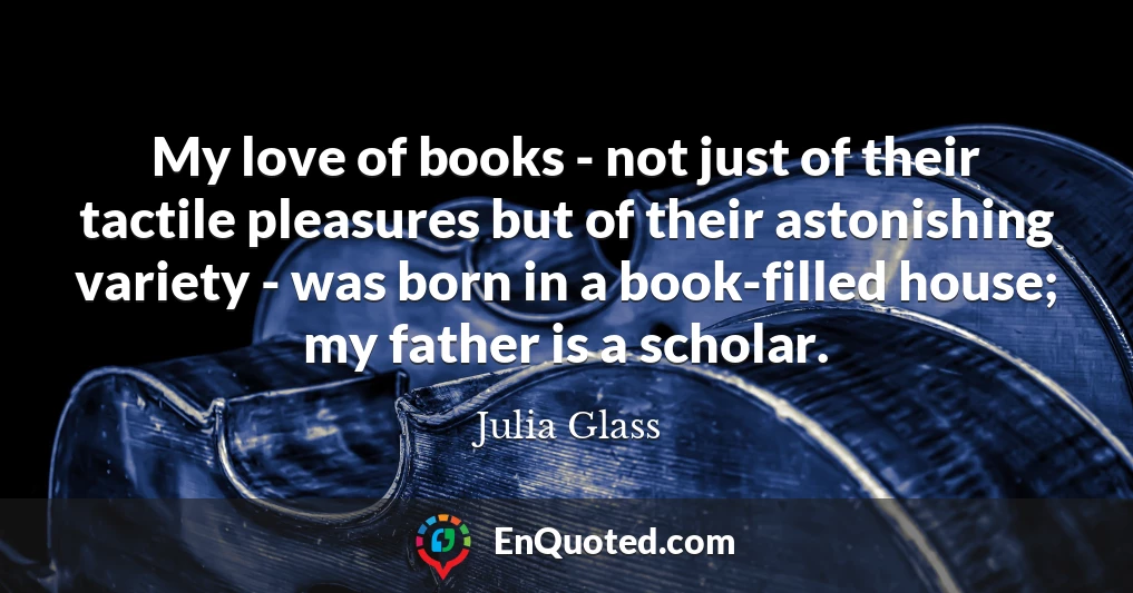 My love of books - not just of their tactile pleasures but of their astonishing variety - was born in a book-filled house; my father is a scholar.