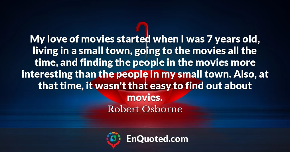 My love of movies started when I was 7 years old, living in a small town, going to the movies all the time, and finding the people in the movies more interesting than the people in my small town. Also, at that time, it wasn't that easy to find out about movies.