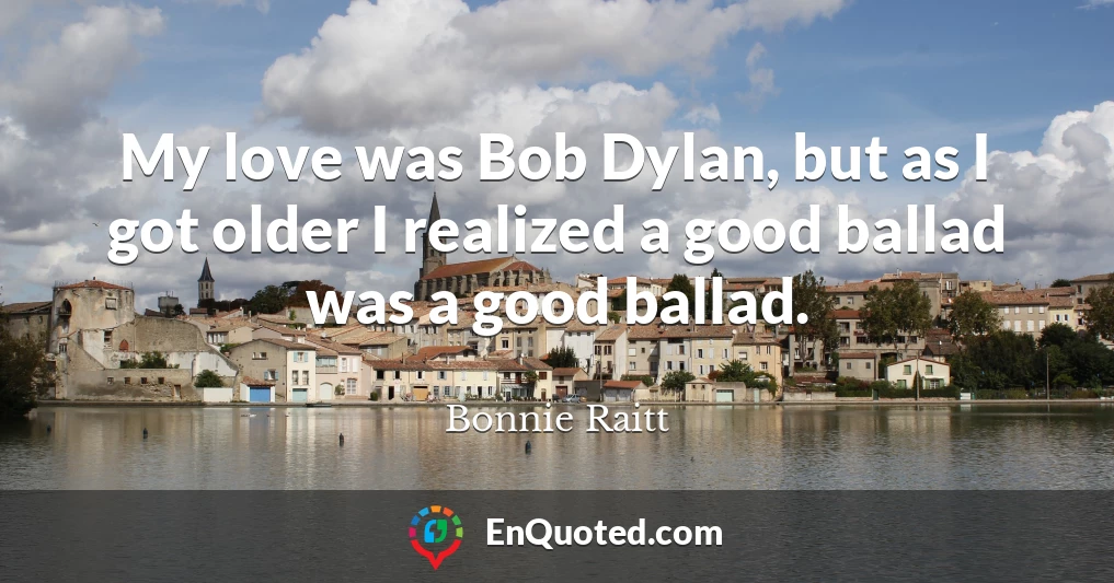 My love was Bob Dylan, but as I got older I realized a good ballad was a good ballad.