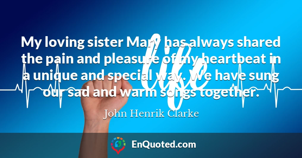 My loving sister Mary has always shared the pain and pleasure of my heartbeat in a unique and special way. We have sung our sad and warm songs together.