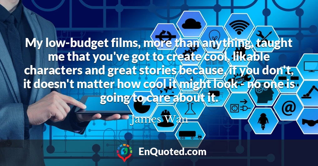 My low-budget films, more than anything, taught me that you've got to create cool, likable characters and great stories because, if you don't, it doesn't matter how cool it might look - no one is going to care about it.