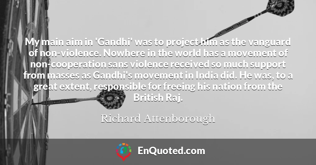 My main aim in 'Gandhi' was to project him as the vanguard of non-violence. Nowhere in the world has a movement of non-cooperation sans violence received so much support from masses as Gandhi's movement in India did. He was, to a great extent, responsible for freeing his nation from the British Raj.
