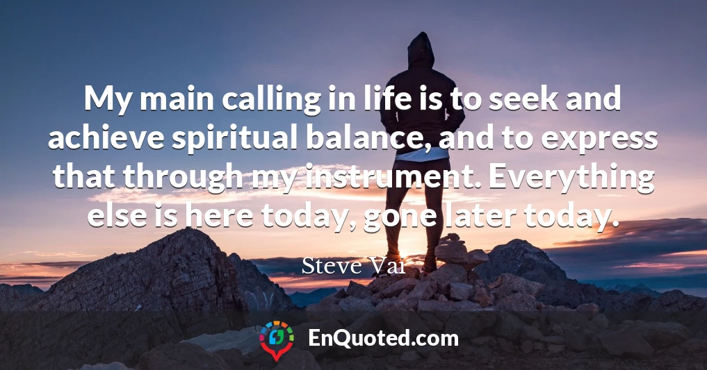 My main calling in life is to seek and achieve spiritual balance, and to express that through my instrument. Everything else is here today, gone later today.