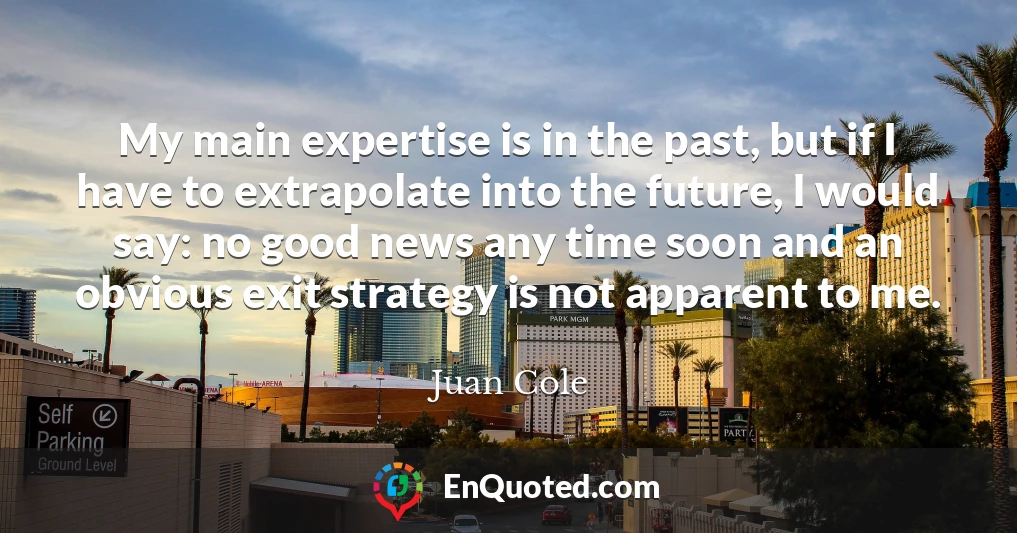My main expertise is in the past, but if I have to extrapolate into the future, I would say: no good news any time soon and an obvious exit strategy is not apparent to me.