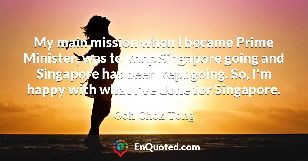 My main mission when I became Prime Minister, was to keep Singapore going and Singapore has been kept going. So, I'm happy with what I've done for Singapore.
