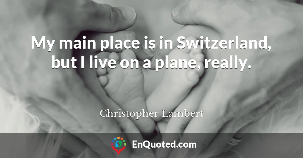 My main place is in Switzerland, but I live on a plane, really.