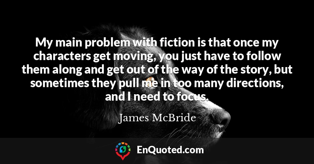 My main problem with fiction is that once my characters get moving, you just have to follow them along and get out of the way of the story, but sometimes they pull me in too many directions, and I need to focus.