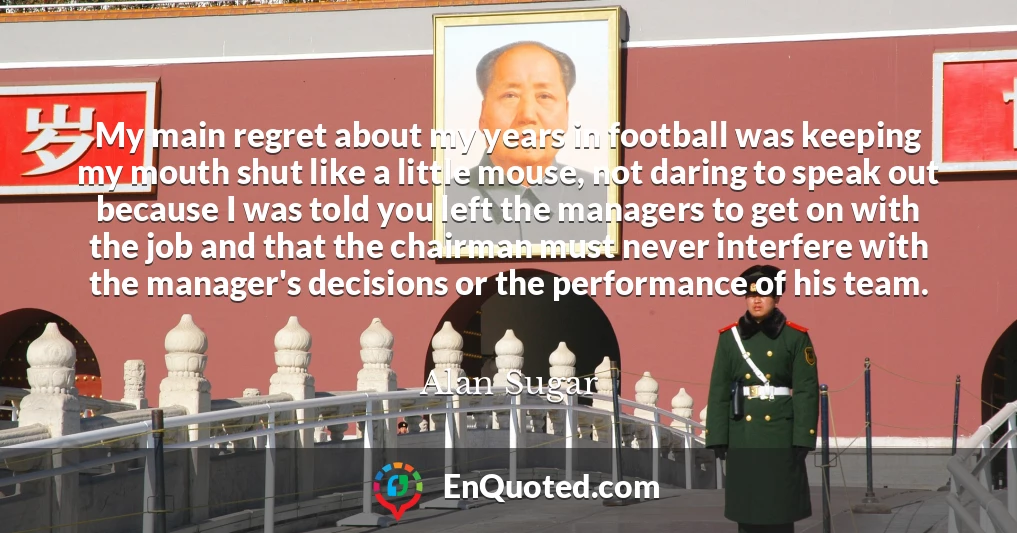 My main regret about my years in football was keeping my mouth shut like a little mouse, not daring to speak out because I was told you left the managers to get on with the job and that the chairman must never interfere with the manager's decisions or the performance of his team.