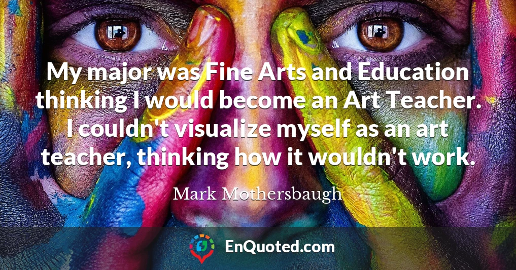 My major was Fine Arts and Education thinking I would become an Art Teacher. I couldn't visualize myself as an art teacher, thinking how it wouldn't work.