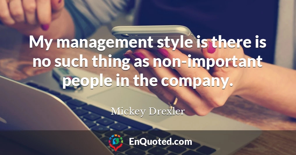 My management style is there is no such thing as non-important people in the company.