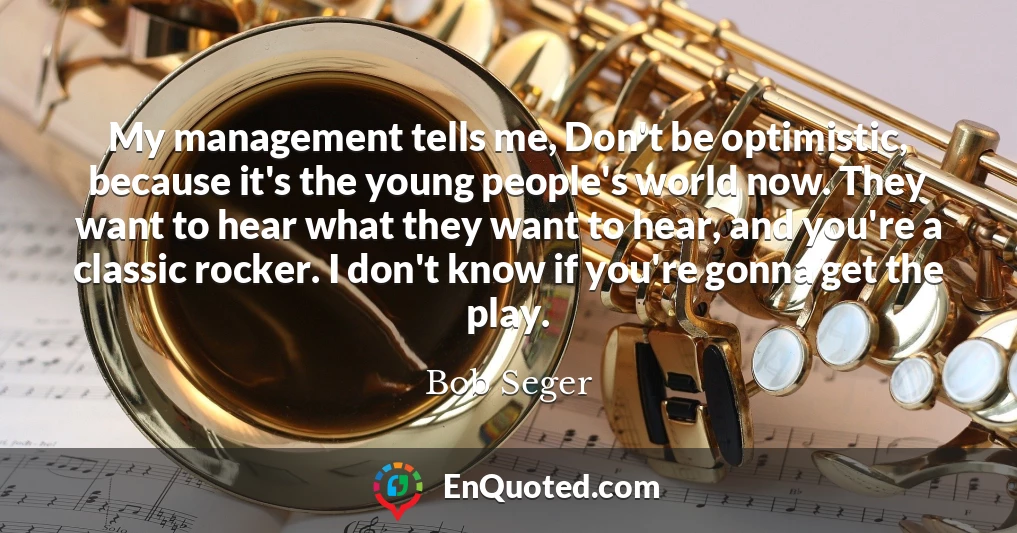 My management tells me, Don't be optimistic, because it's the young people's world now. They want to hear what they want to hear, and you're a classic rocker. I don't know if you're gonna get the play.