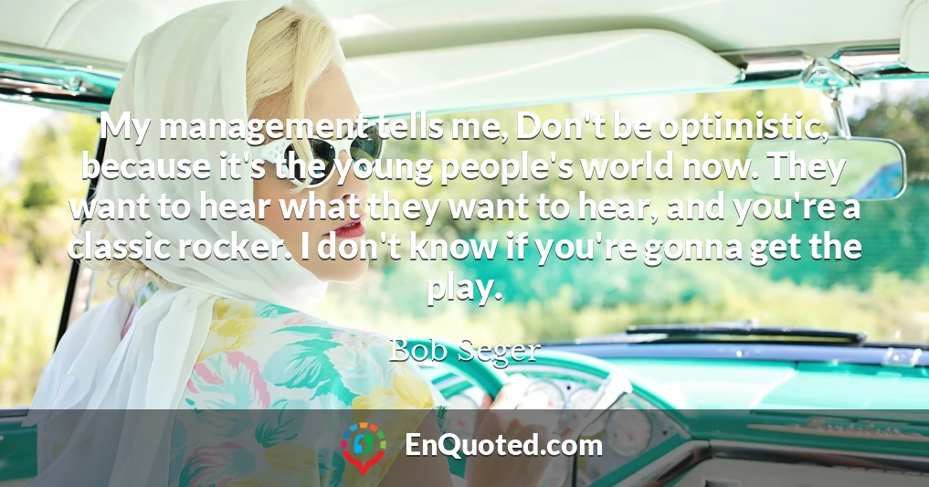 My management tells me, Don't be optimistic, because it's the young people's world now. They want to hear what they want to hear, and you're a classic rocker. I don't know if you're gonna get the play.