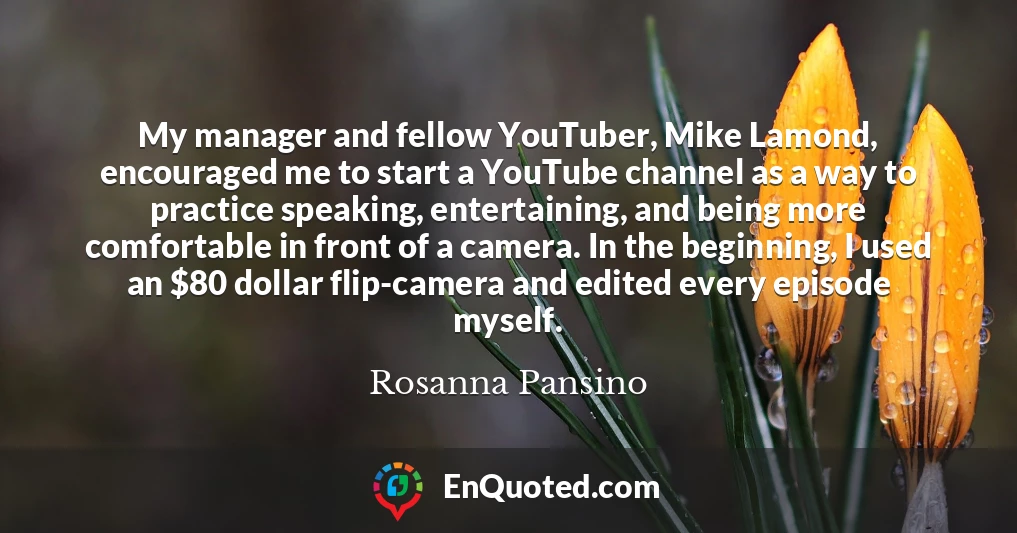 My manager and fellow YouTuber, Mike Lamond, encouraged me to start a YouTube channel as a way to practice speaking, entertaining, and being more comfortable in front of a camera. In the beginning, I used an $80 dollar flip-camera and edited every episode myself.