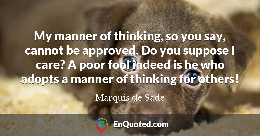 My manner of thinking, so you say, cannot be approved. Do you suppose I care? A poor fool indeed is he who adopts a manner of thinking for others!
