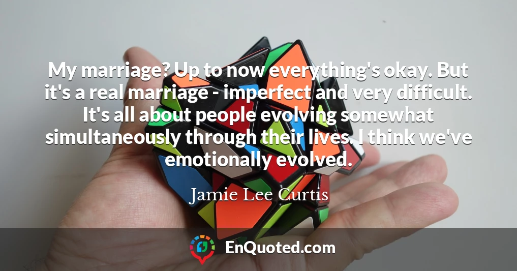 My marriage? Up to now everything's okay. But it's a real marriage - imperfect and very difficult. It's all about people evolving somewhat simultaneously through their lives. I think we've emotionally evolved.