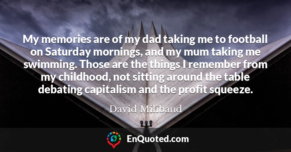 My memories are of my dad taking me to football on Saturday mornings, and my mum taking me swimming. Those are the things I remember from my childhood, not sitting around the table debating capitalism and the profit squeeze.