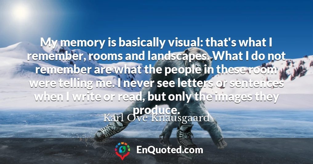 My memory is basically visual: that's what I remember, rooms and landscapes. What I do not remember are what the people in these room were telling me. I never see letters or sentences when I write or read, but only the images they produce.