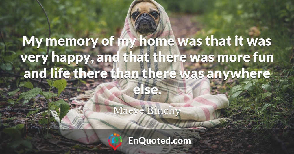 My memory of my home was that it was very happy, and that there was more fun and life there than there was anywhere else.