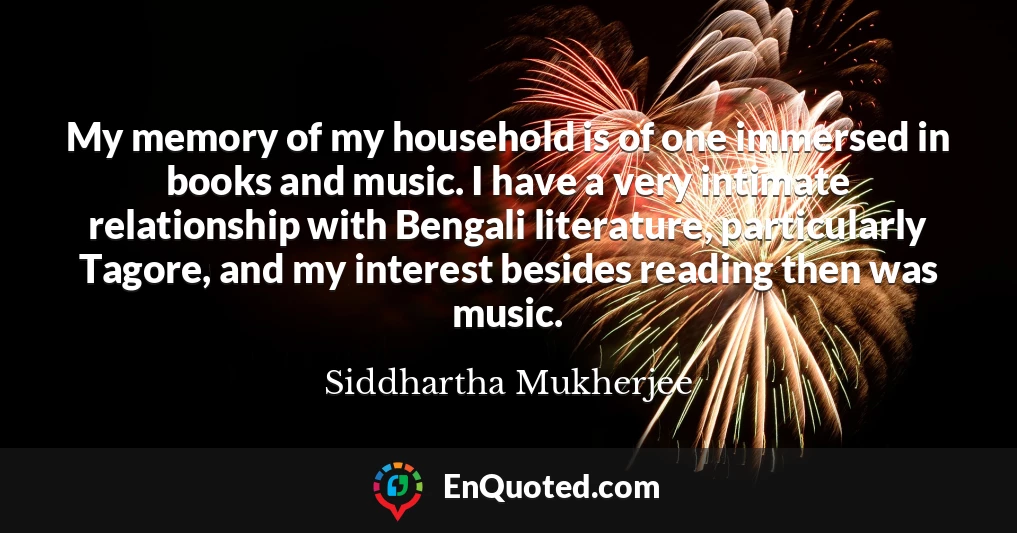 My memory of my household is of one immersed in books and music. I have a very intimate relationship with Bengali literature, particularly Tagore, and my interest besides reading then was music.
