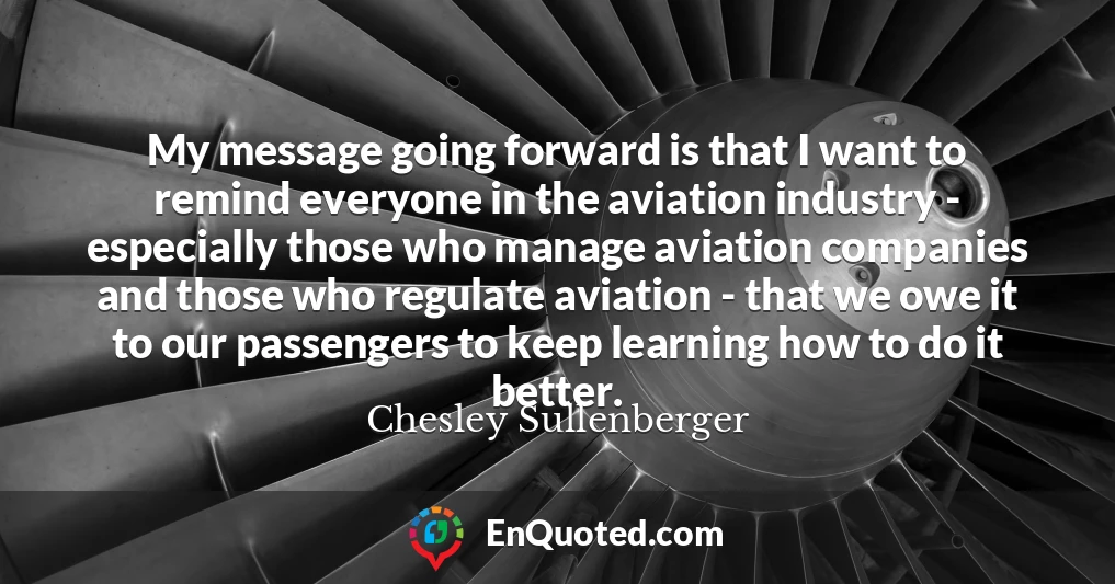 My message going forward is that I want to remind everyone in the aviation industry - especially those who manage aviation companies and those who regulate aviation - that we owe it to our passengers to keep learning how to do it better.