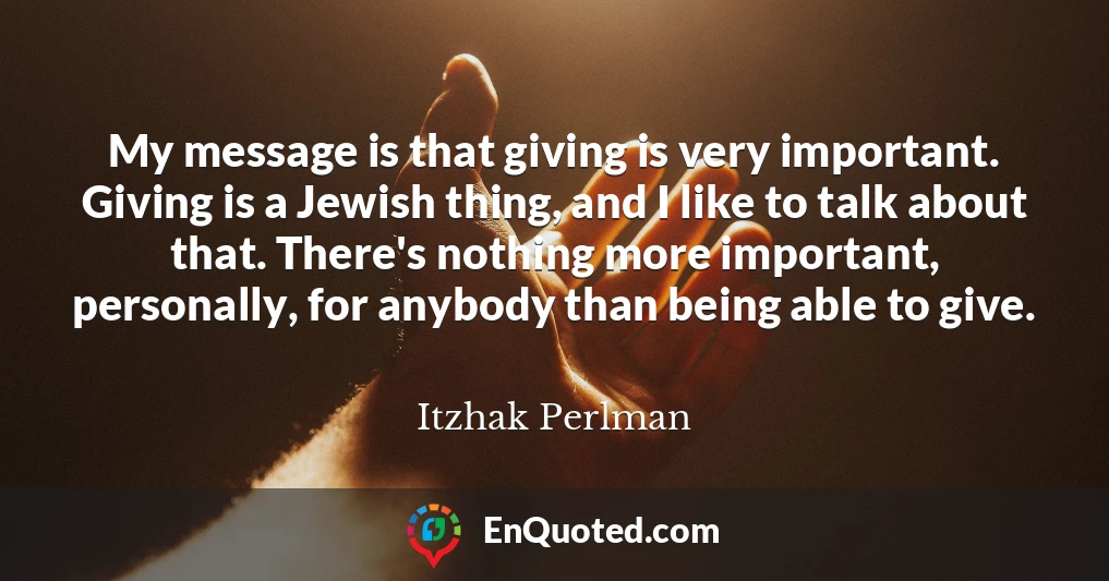 My message is that giving is very important. Giving is a Jewish thing, and I like to talk about that. There's nothing more important, personally, for anybody than being able to give.