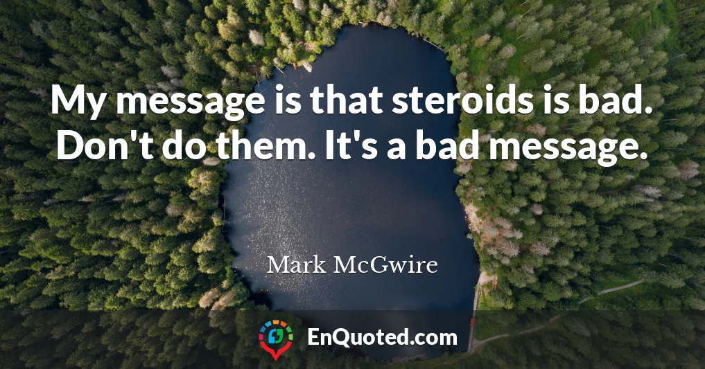 My message is that steroids is bad. Don't do them. It's a bad message.