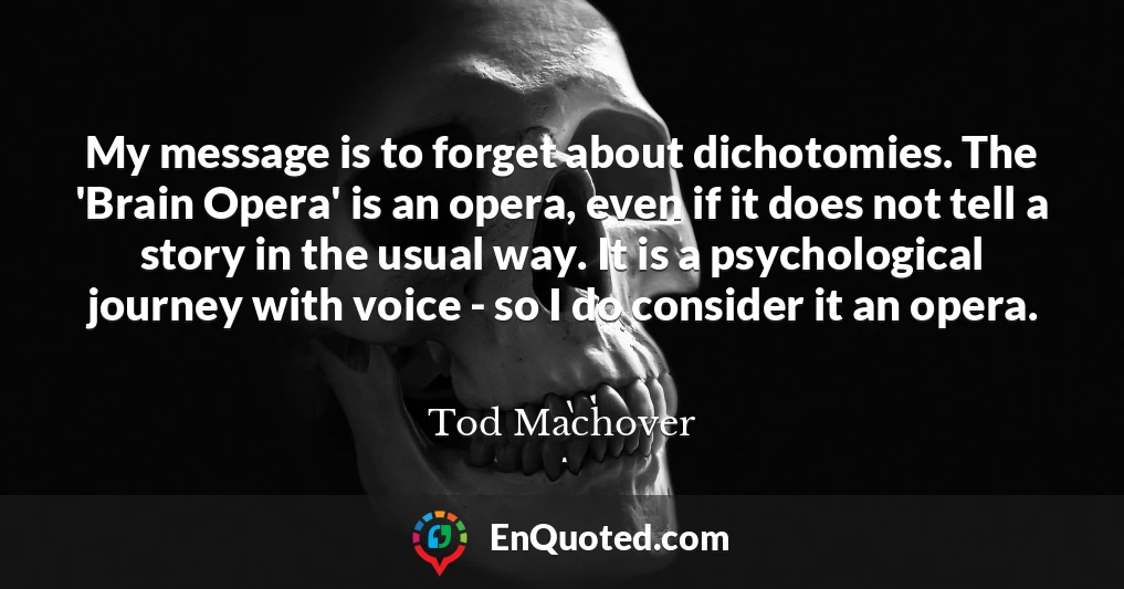 My message is to forget about dichotomies. The 'Brain Opera' is an opera, even if it does not tell a story in the usual way. It is a psychological journey with voice - so I do consider it an opera.