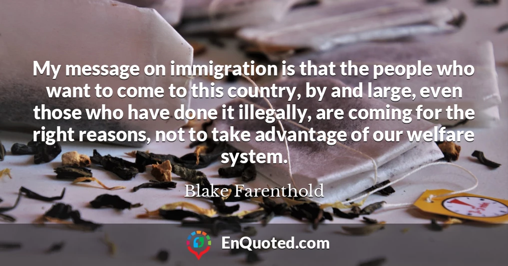 My message on immigration is that the people who want to come to this country, by and large, even those who have done it illegally, are coming for the right reasons, not to take advantage of our welfare system.