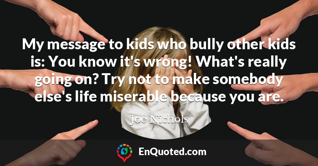 My message to kids who bully other kids is: You know it's wrong! What's really going on? Try not to make somebody else's life miserable because you are.