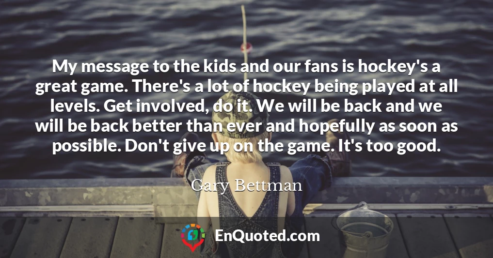 My message to the kids and our fans is hockey's a great game. There's a lot of hockey being played at all levels. Get involved, do it. We will be back and we will be back better than ever and hopefully as soon as possible. Don't give up on the game. It's too good.