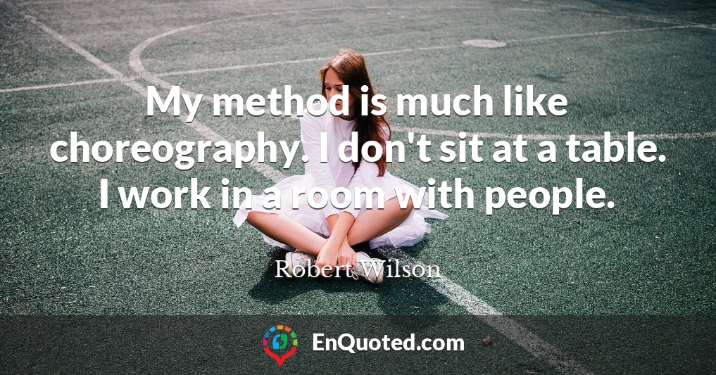 My method is much like choreography. I don't sit at a table. I work in a room with people.