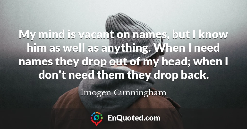 My mind is vacant on names, but I know him as well as anything. When I need names they drop out of my head; when I don't need them they drop back.